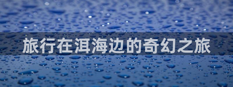 海角社区入口在哪：旅行在洱海边的奇幻之旅